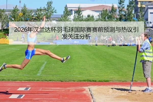 2026年汉兰达杯羽毛球国际赛赛前预测与热议引发关注分析